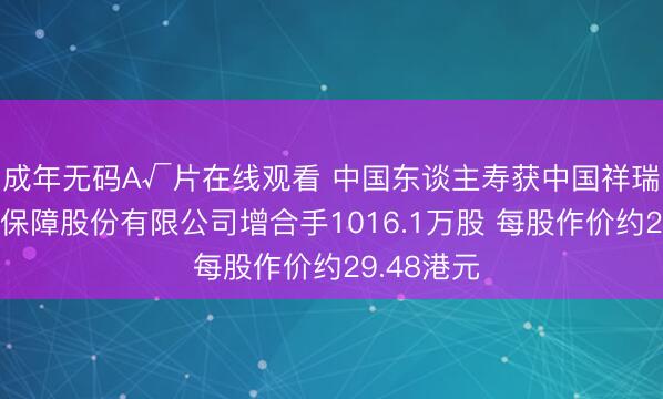 成年无码A√片在线观看 中国东谈主寿获中国祥瑞东谈主寿保障股份有限公司增合手1016.1万股 每股作价约29.48港元