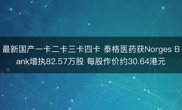 最新国产一卡二卡三卡四卡 泰格医药获Norges Bank增执82.57万股 每股作价约30.64港元