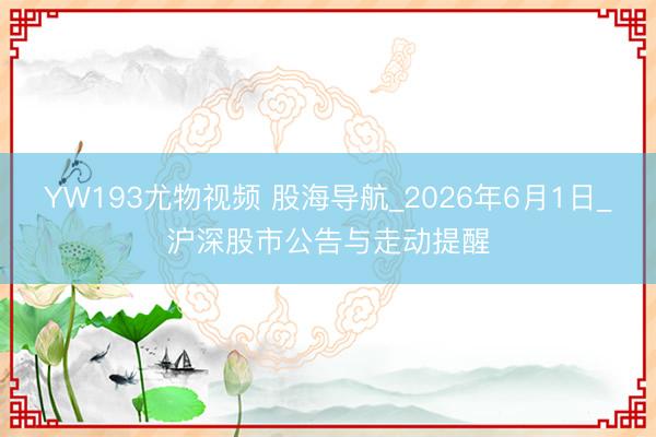 YW193尤物视频 股海导航_2026年6月1日_沪深股市公告与走动提醒