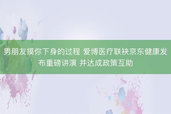 男朋友摸你下身的过程 爱博医疗联袂京东健康发布重磅讲演 并达成政策互助