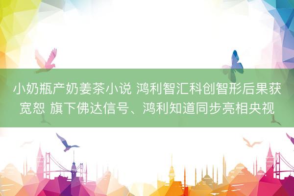 小奶瓶产奶姜茶小说 鸿利智汇科创智形后果获宽恕 旗下佛达信号、鸿利知道同步亮相央视