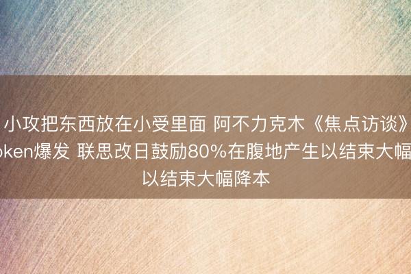 小攻把东西放在小受里面 阿不力克木《焦点访谈》谈Token爆发 联思改日鼓励80%在腹地产生以结束大幅降本