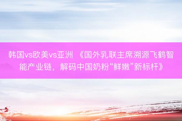 韩国vs欧美vs亚洲 《国外乳联主席溯源飞鹤智能产业链，解码中国奶粉“鲜嫩”新标杆》