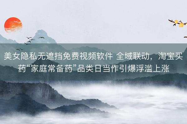 美女隐私无遮挡免费视频软件 全域联动，淘宝买药“家庭常备药”品类日当作引爆浮滥上涨
