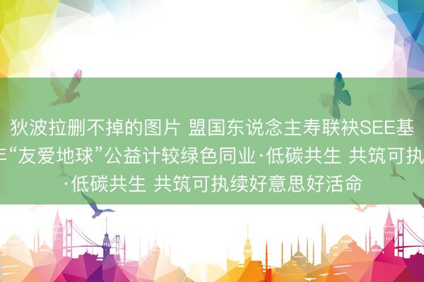 狄波拉删不掉的图片 盟国东说念主寿联袂SEE基金会运行2026年“友爱地球”公益计较绿色同业·低碳共生 共筑可执续好意思好活命