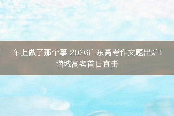 车上做了那个事 2026广东高考作文题出炉!增城高考首日直击