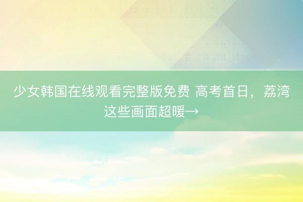 少女韩国在线观看完整版免费 高考首日,荔湾这些画面超暖→
