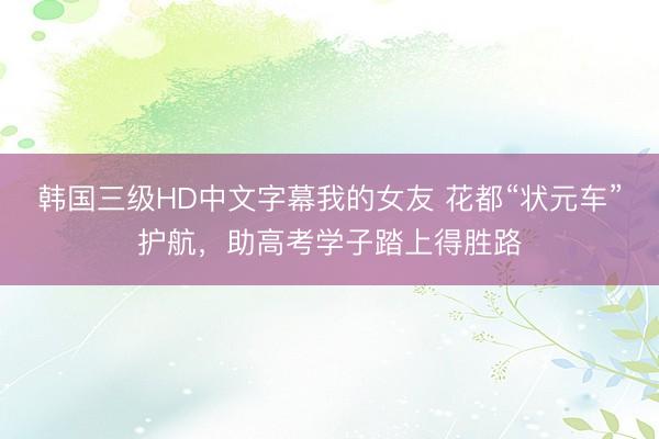 韩国三级HD中文字幕我的女友 花都“状元车”护航,助高考学子踏上得胜路