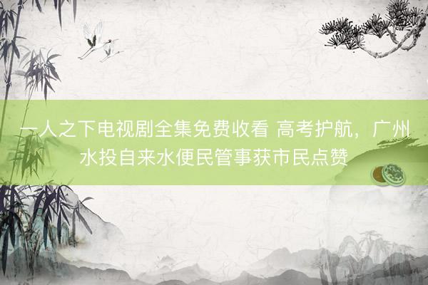 一人之下电视剧全集免费收看 高考护航，广州水投自来水便民管事获市民点赞
