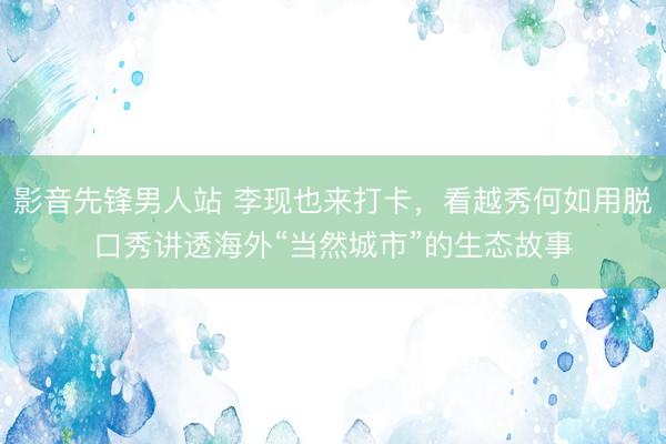 影音先锋男人站 李现也来打卡,看越秀何如用脱口秀讲透海外“当然城市”的生态故事