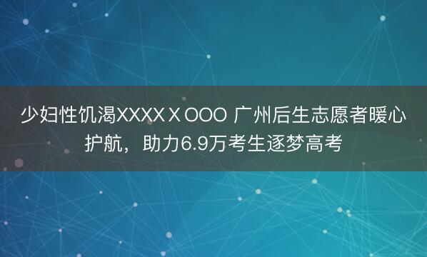 少妇性饥渴XXXXⅩOOO 广州后生志愿者暖心护航,助力6.9万考生逐梦高考