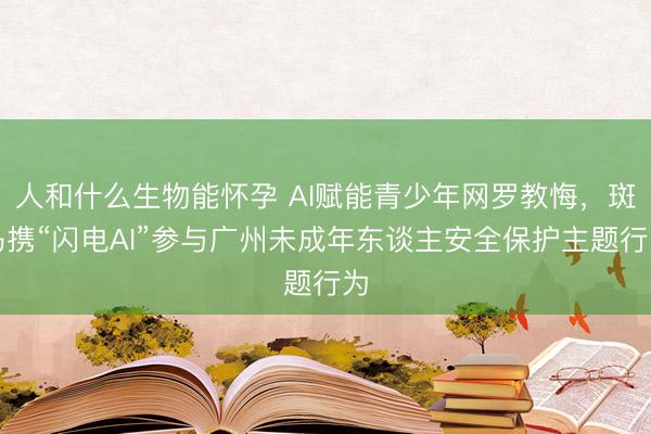 人和什么生物能怀孕 AI赋能青少年网罗教悔，斑马携“闪电AI”参与广州未成年东谈主安全保护主题行为
