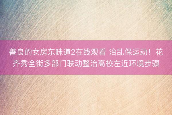 善良的女房东味道2在线观看 治乱保运动！花齐秀全街多部门联动整治高校左近环境步骤