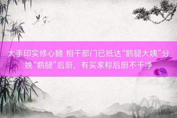 大手印实修心髓 相干部门已抵达“鹅腿大姨”分娩“鹅腿”后厨，有买家称后厨不干净