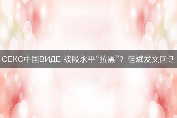 СЕКС中国ВИДЕ 被段永平“拉黑”？但斌发文回话