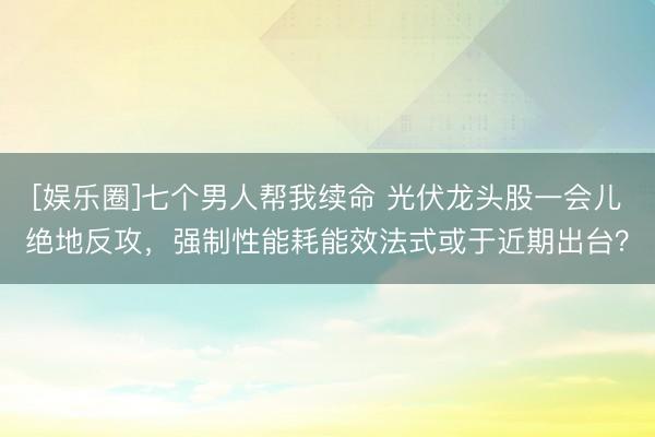 [娱乐圈]七个男人帮我续命 光伏龙头股一会儿绝地反攻，强制性能耗能效法式或于近期出台？