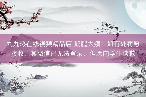 九九热在线视频精品店 鹅腿大姨：如有处罚愿接收，其微信已无法登录，但愿向学生谈歉