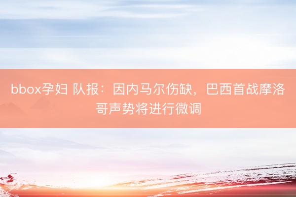 bbox孕妇 队报：因内马尔伤缺，巴西首战摩洛哥声势将进行微调