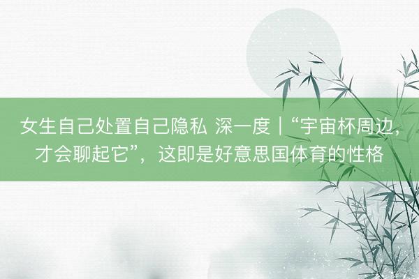 女生自己处置自己隐私 深一度｜“宇宙杯周边，才会聊起它”，这即是好意思国体育的性格
