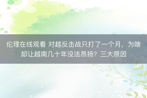 伦理在线观看 对越反击战只打了一个月，为啥却让越南几十年没法昂扬？三大原因