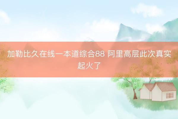 加勒比久在线一本道综合88 阿里高层此次真实起火了