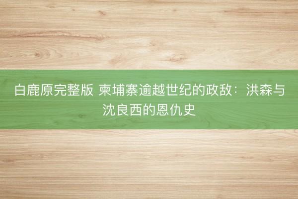 白鹿原完整版 柬埔寨逾越世纪的政敌：洪森与沈良西的恩仇史