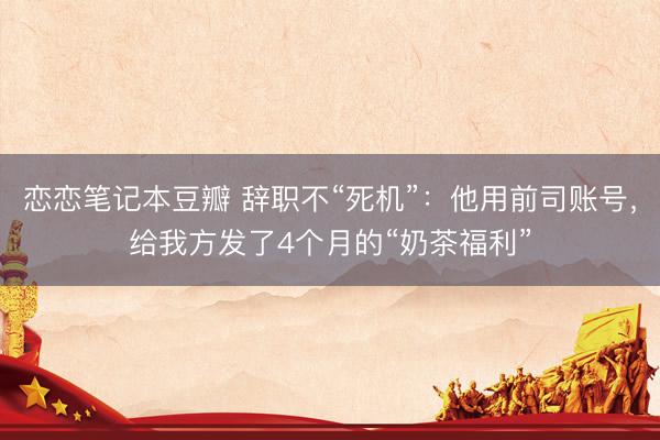 恋恋笔记本豆瓣 辞职不“死机”：他用前司账号，给我方发了4个月的“奶茶福利”
