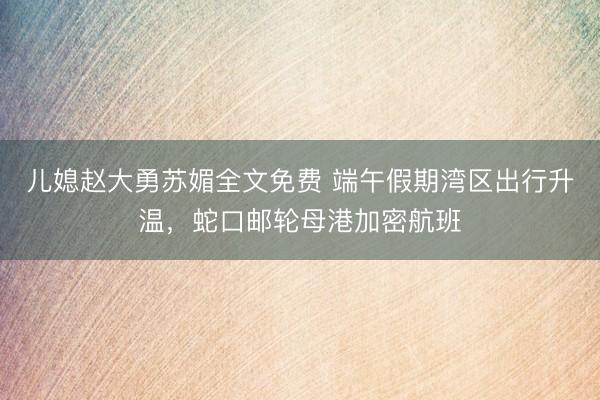 儿媳赵大勇苏媚全文免费 端午假期湾区出行升温，蛇口邮轮母港加密航班