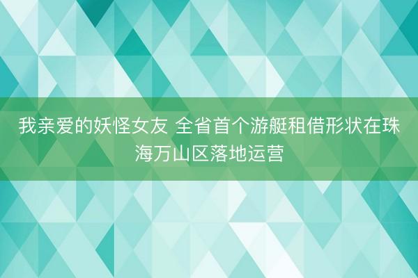 我亲爱的妖怪女友 全省首个游艇租借形状在珠海万山区落地运营