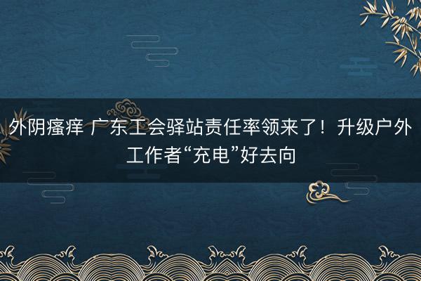 外阴瘙痒 广东工会驿站责任率领来了！升级户外工作者“充电”好去向
