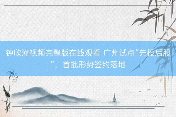 钟欣潼视频完整版在线观看 广州试点“先投后股”，首批形势签约落地