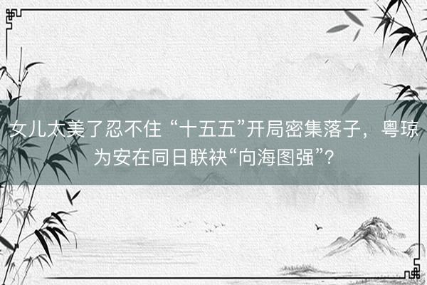 女儿太美了忍不住 “十五五”开局密集落子，粤琼为安在同日联袂“向海图强”？