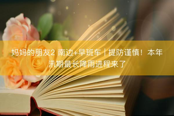 妈妈的朋友2 南边+早班车 | 提防谨慎！本年汛期最长降雨进程来了