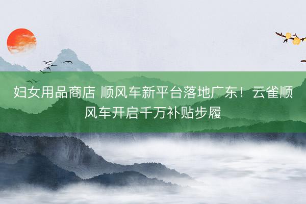 妇女用品商店 顺风车新平台落地广东！云雀顺风车开启千万补贴步履