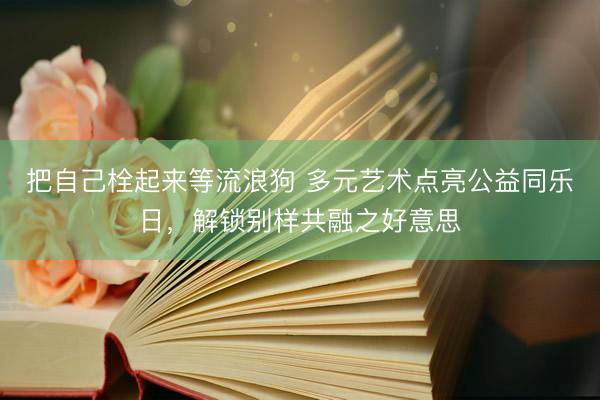 把自己栓起来等流浪狗 多元艺术点亮公益同乐日，解锁别样共融之好意思