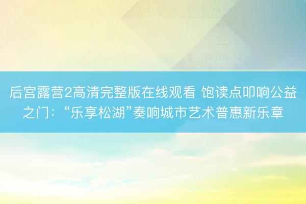 后宫露营2高清完整版在线观看 饱读点叩响公益之门：“乐享松湖”奏响城市艺术普惠新乐章