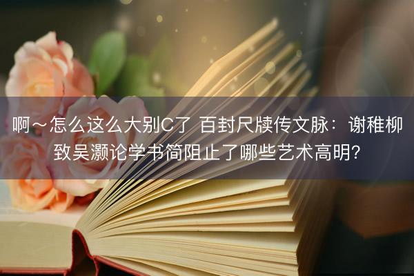 啊～怎么这么大别C了 百封尺牍传文脉：谢稚柳致吴灏论学书简阻止了哪些艺术高明？