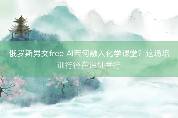 俄罗斯男女free AI若何融入化学课堂？这场培训行径在深圳举行