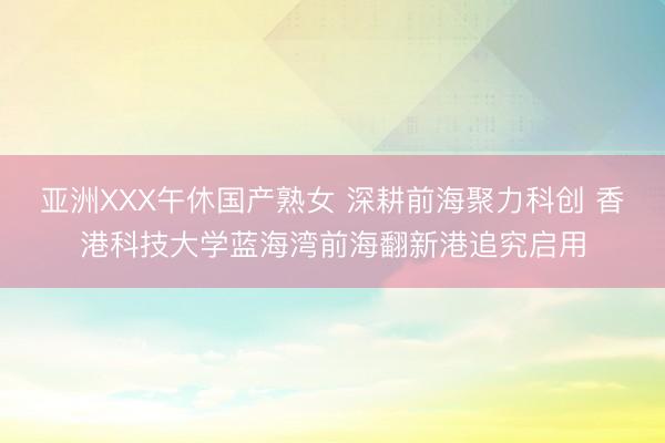 亚洲XXX午休国产熟女 深耕前海聚力科创 香港科技大学蓝海湾前海翻新港追究启用