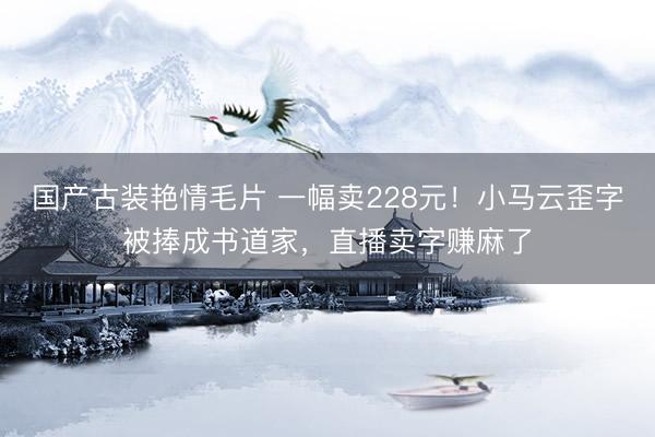 国产古装艳情毛片 一幅卖228元！小马云歪字被捧成书道家，直播卖字赚麻了