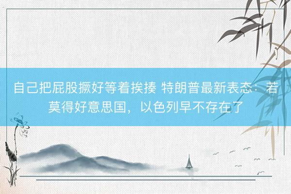 自己把屁股撅好等着挨揍 特朗普最新表态：若莫得好意思国，以色列早不存在了
