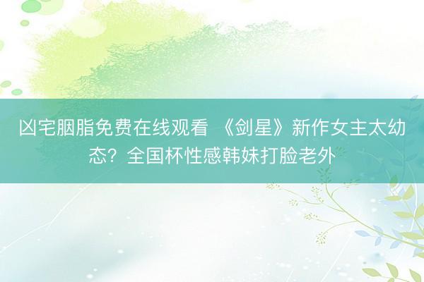 凶宅胭脂免费在线观看 《剑星》新作女主太幼态？全国杯性感韩妹打脸老外