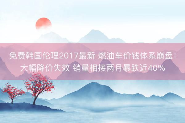 免费韩国伦理2017最新 燃油车价钱体系崩盘：大幅降价失效 销量相接两月暴跌近40%
