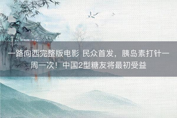 一路向西完整版电影 民众首发，胰岛素打针一周一次！中国2型糖友将最初受益