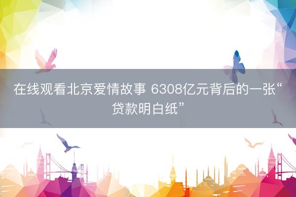 在线观看北京爱情故事 6308亿元背后的一张“贷款明白纸”
