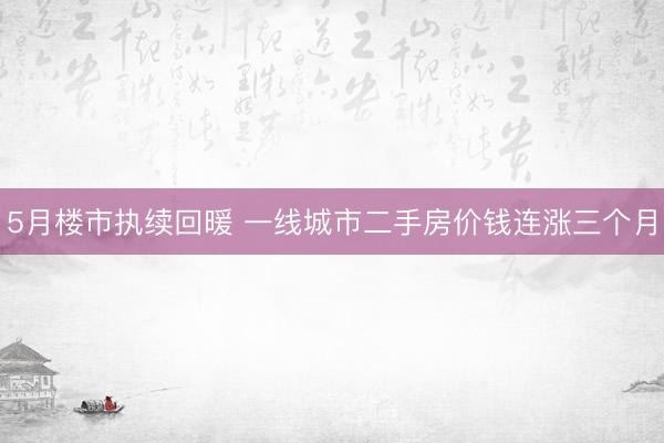 5月楼市执续回暖 一线城市二手房价钱连涨三个月