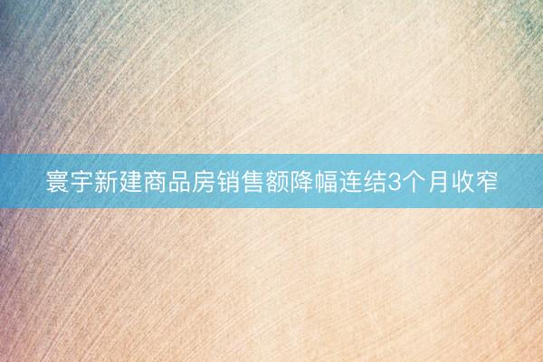 寰宇新建商品房销售额降幅连结3个月收窄