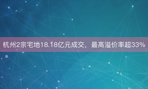 杭州2宗宅地18.18亿元成交，最高溢价率超33%