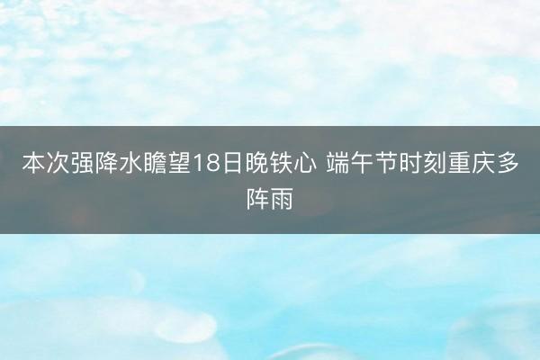 本次强降水瞻望18日晚铁心 端午节时刻重庆多阵雨