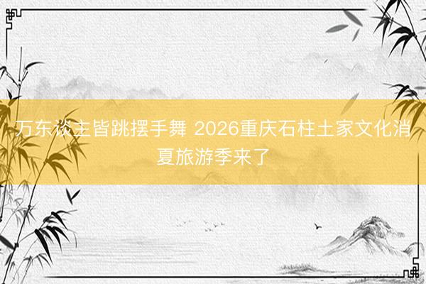 万东谈主皆跳摆手舞 2026重庆石柱土家文化消夏旅游季来了